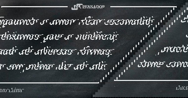 Enquanto o amor ficar escondido, deixamos que a violência, praticada de diversas formas, tome conta em plena luz do dia.... Frase de Luciano Lima.