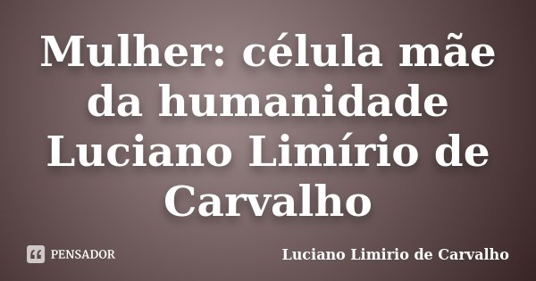Mulher: célula mãe da humanidade Luciano Limírio de Carvalho... Frase de LUCIANO LIMÍRIO DE CARVALHO.