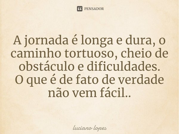 ⁠A jornada é longa e dura, o caminho tortuoso, cheio de obstáculo e dificuldades.
O que é de fato de verdade não vem fácil..... Frase de luciano lopes.