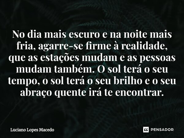 ⁠No dia mais escuro e na noite mais fria, agarre-se firme à realidade, que as estações mudam e as pessoas mudam também. O sol terá o seu tempo, o sol terá o seu... Frase de Luciano Lopes Macedo.