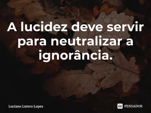 ⁠A lucidez deve servir para neutralizar a ignorância.... Frase de Luciano Lutero Lopes.