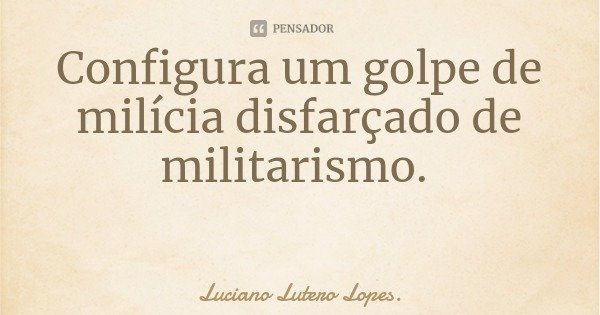 Configura um golpe de milícia disfarçado de militarismo.... Frase de Luciano Lutero Lopes..