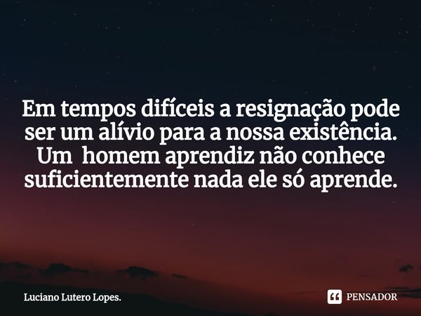 ⁠Em tempos difíceis a resignação pode ser um alívio para a nossa existência. Um homem aprendiz não conhece suficientemente nada ele só aprende.... Frase de Luciano Lutero Lopes..
