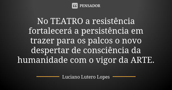 No TEATRO a resistência fortalecerá a persistência em trazer para os palcos o novo despertar de consciência da humanidade com o vigor da ARTE.... Frase de Luciano Lutero Lopes..