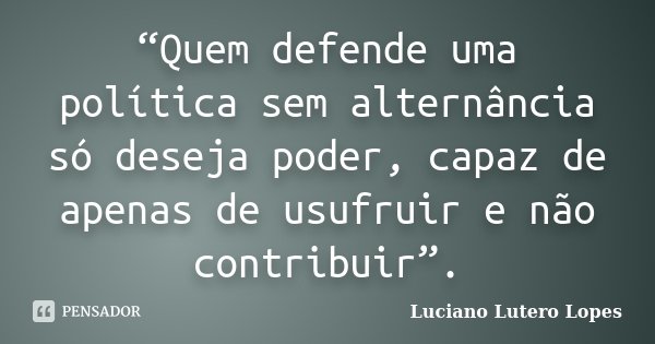 “Quem defende uma política sem alternância só deseja poder, capaz de apenas de usufruir e não contribuir”.... Frase de Luciano Lutero Lopes.