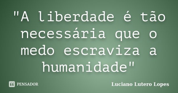 "A liberdade é tão necessária que o medo escraviza a humanidade"... Frase de Luciano Lutero Lopes.