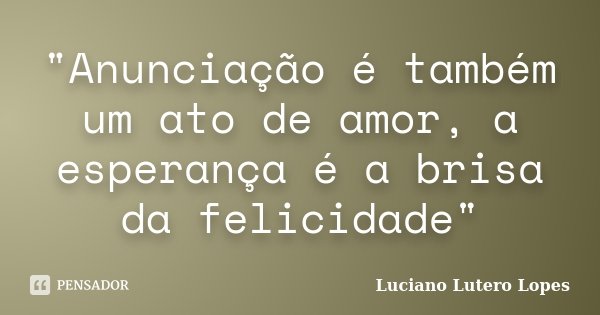 "Anunciação é também um ato de amor, a esperança é a brisa da felicidade"... Frase de Luciano Lutero Lopes.