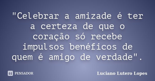 "Celebrar a amizade é ter a certeza de que o coração só recebe impulsos benéficos de quem é amigo de verdade".... Frase de Luciano Lutero Lopes.