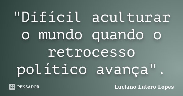 "Difícil aculturar o mundo quando o retrocesso político avança".... Frase de Luciano Lutero Lopes.