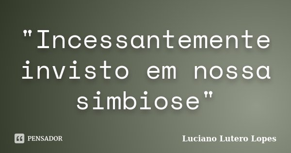 "Incessantemente invisto em nossa simbiose"... Frase de Luciano Lutero Lopes.
