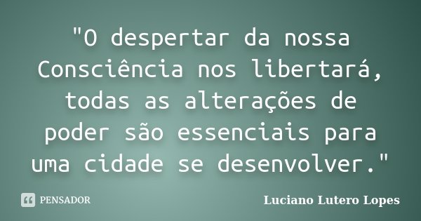 "O despertar da nossa Consciência nos libertará, todas as alterações de poder são essenciais para uma cidade se desenvolver."... Frase de Luciano Lutero Lopes.