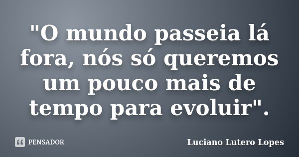 "O mundo passeia lá fora, nós só queremos um pouco mais de tempo para evoluir".... Frase de Luciano Lutero Lopes.