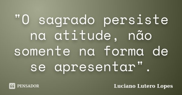 "O sagrado persiste na atitude, não somente na forma de se apresentar".... Frase de Luciano Lutero Lopes.