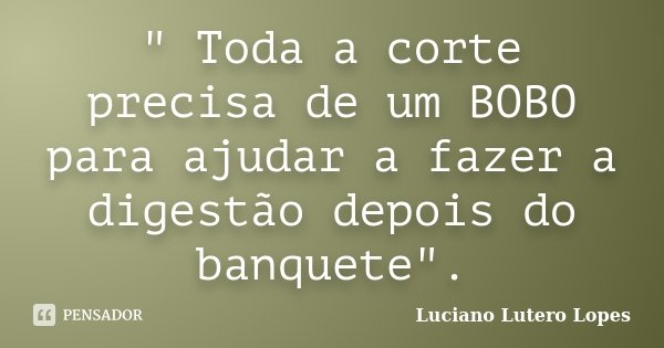 " Toda a corte precisa de um BOBO para ajudar a fazer a digestão depois do banquete".... Frase de Luciano Lutero Lopes.