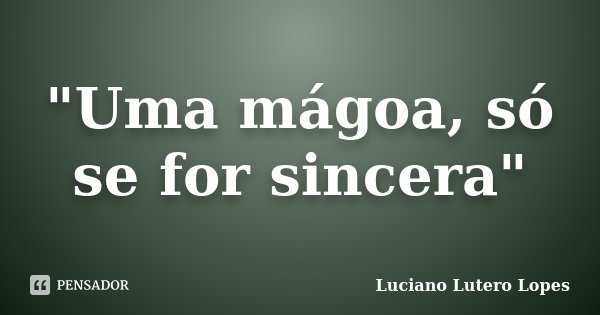 "Uma mágoa, só se for sincera"... Frase de Luciano Lutero Lopes.