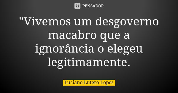 "Vivemos um desgoverno macabro que a ignorância o elegeu legitimamente.... Frase de Luciano Lutero Lopes.