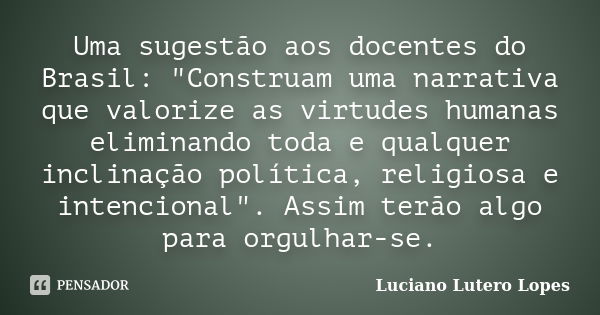 Uma sugestão aos docentes do Brasil: "Construam uma narrativa que valorize as virtudes humanas eliminando toda e qualquer inclinação política, religiosa e ... Frase de Luciano Lutero Lopes.