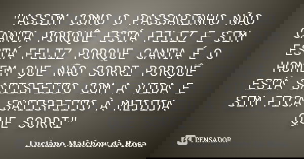 "ASSIM COMO O PASSARINHO NÃO CANTA PORQUÊ ESTÁ FELIZ E SIM ESTÁ FELIZ PORQUE CANTA É O HOMEM QUE NÃO SORRI PORQUÊ ESTÁ SATISFEITO COM A VIDA E SIM FICA SAT... Frase de Luciano Malchow da Rosa.