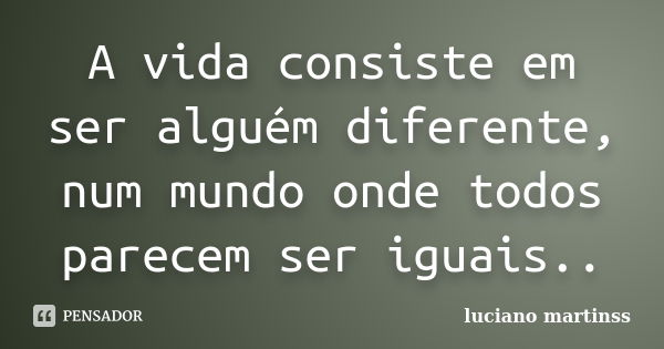 A vida consiste em ser alguém diferente, num mundo onde todos parecem ser iguais..... Frase de luciano martinss.