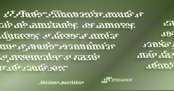 O Poder Financeiro muda o ciclo de amizades, os amores, os lugares, e lares a unica coisa que o poder econômico não faz e preencher o vazio dentro de cada ser.... Frase de luciano martinss.