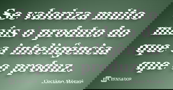 Se valoriza muito mais o produto do que a inteligência que o produz.... Frase de Luciano Morais.