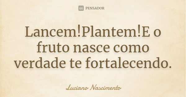 Lancem!Plantem!E o fruto nasce como verdade te fortalecendo.... Frase de Luciano Nascimento.