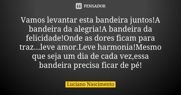 Vamos levantar esta bandeira juntos!A bandeira da alegria!A bandeira da felicidade!Onde as dores ficam para traz...leve amor.Leve harmonia!Mesmo que seja um dia... Frase de Luciano Nascimento.