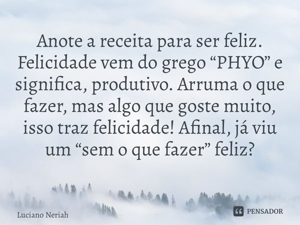 Anote a receita para ser feliz. Felicidade vem do grego “PHYO” e significa, produtivo. Arruma o que fazer, mas algo que goste muito, isso traz felicidade! Afina... Frase de Luciano Neriah.