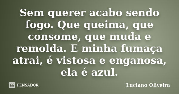 Sem querer acabo sendo fogo. Que queima, que consome, que muda e remolda. E minha fumaça atrai, é vistosa e enganosa, ela é azul.... Frase de Luciano Oliveira.