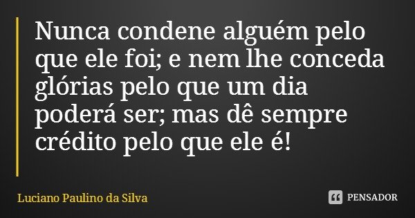 Nunca condene alguém pelo que ele foi; e nem lhe conceda glórias pelo que um dia poderá ser; mas dê sempre crédito pelo que ele é!... Frase de Luciano Paulino da Silva.
