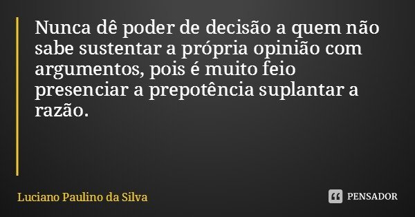 Nunca dê poder de decisão a quem não sabe sustentar a própria opinião com argumentos, pois é muito feio presenciar a prepotência suplantar a razão.... Frase de Luciano Paulino da Silva.