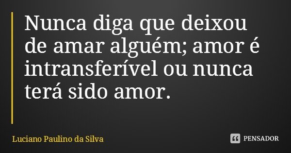 Nunca diga que deixou de amar alguém; amor é intransferível ou nunca terá sido amor.... Frase de Luciano Paulino da Silva.