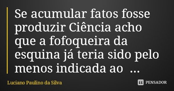 Se acumular fatos fosse produzir Ciência acho que a fofoqueira da esquina já teria sido pelo menos indicada ao Nobel.... Frase de Luciano Paulino da Silva.