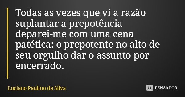 Todas as vezes que vi a razão suplantar a prepotência deparei-me com uma cena patética: o prepotente no alto de seu orgulho dar o assunto por encerrado.... Frase de Luciano Paulino da Silva.