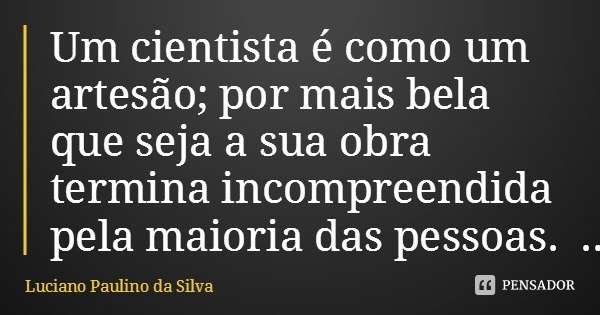 Um cientista é como um artesão; por mais bela que seja a sua obra termina incompreendida pela maioria das pessoas.... Frase de Luciano Paulino da Silva.