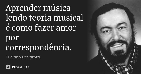 Aprender música lendo teoria musical é como fazer amor por correspondência.... Frase de Luciano Pavarotti.