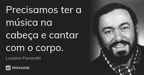 Precisamos ter a música na cabeça e cantar com o corpo.... Frase de Luciano Pavarotti.