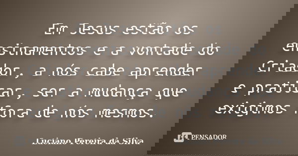 Em Jesus estão os ensinamentos e a vontade do Criador, a nós cabe aprender e praticar, ser a mudança que exigimos fora de nós mesmos.... Frase de Luciano Pereira da Silva.