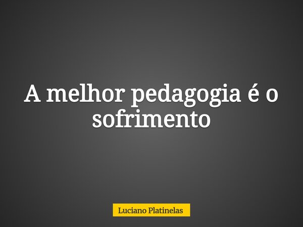 A melhor pedagogia é o sofrimento... Frase de Luciano Platinelas.