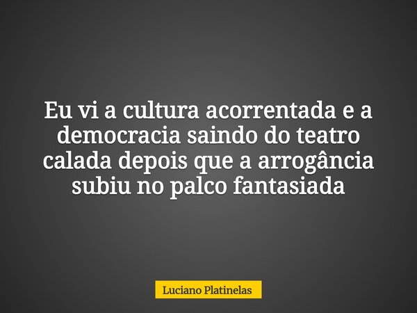 Eu vi a cultura acorrentada e a democracia saindo do teatro calada depois que a arrogância subiu no palco fantasiada... Frase de Luciano Platinelas.