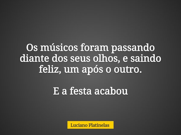 Os músicos foram passando diante dos seus olhos, e saindo feliz, um após o outro. E a festa acabou... Frase de Luciano Platinelas.