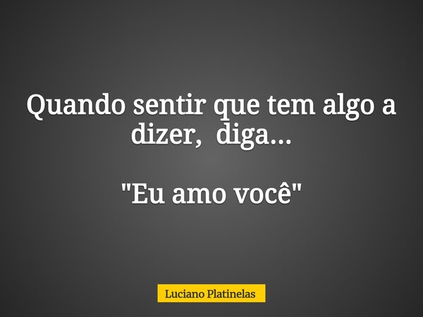 Quando sentir que tem algo a dizer, diga... "Eu amo você"... Frase de Luciano Platinelas.