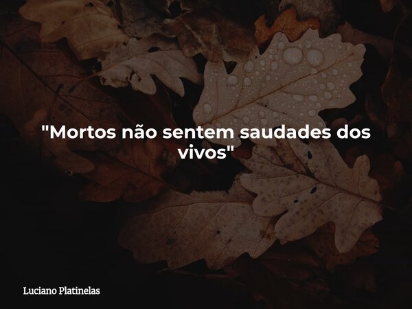 "Mortos não sentem saudades dos vivos"... Frase de Luciano Platinelas.