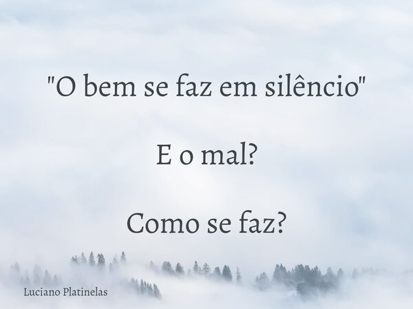 "O bem se faz em silêncio" E o mal? Como se faz?... Frase de Luciano Platinelas.