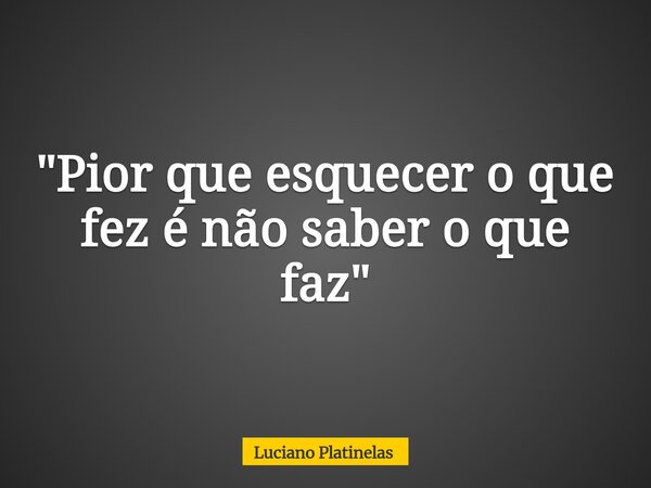 "Pior que esquecer o que fez é não saber o que faz"... Frase de Luciano Platinelas.