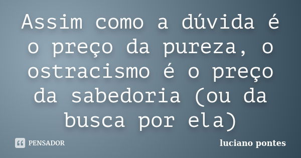 Assim como a dúvida é o preço da pureza, o ostracismo é o preço da sabedoria (ou da busca por ela)... Frase de Luciano Pontes.