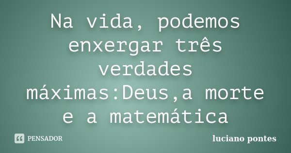 Na vida, podemos enxergar três verdades máximas:Deus,a morte e a matemática... Frase de Luciano Pontes.