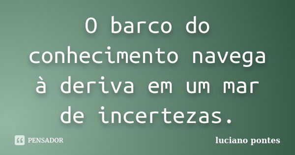 O barco do conhecimento navega à deriva em um mar de incertezas.... Frase de Luciano Pontes.