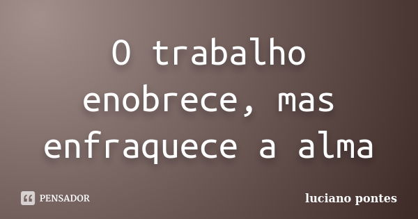 O trabalho enobrece, mas enfraquece a alma... Frase de Luciano Pontes.