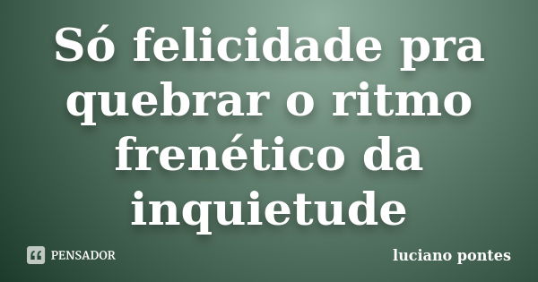 Só felicidade pra quebrar o ritmo frenético da inquietude... Frase de Luciano Pontes.